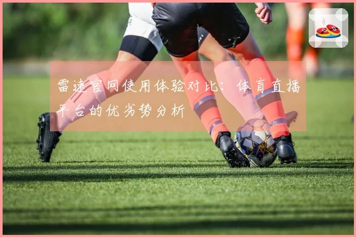 雷速官网使用体验对比：体育直播平台的优劣势分析